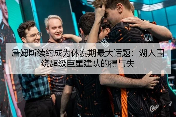 詹姆斯续约成为休赛期最大话题：湖人围绕超级巨星建队的得与失
